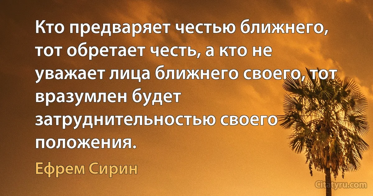 Кто предваряет честью ближнего, тот обретает честь, а кто не уважает лица ближнего своего, тот вразумлен будет затруднительностью своего положения. (Ефрем Сирин)