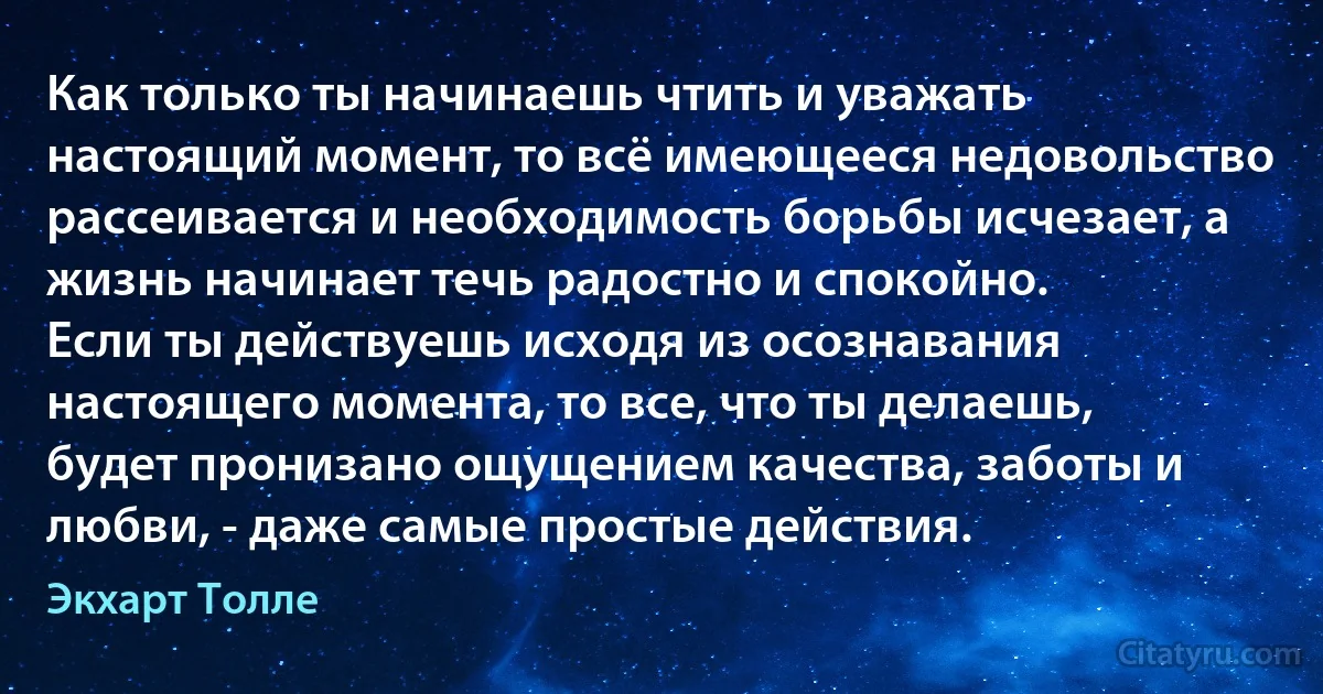 Как только ты начинаешь чтить и уважать настоящий момент, то всё имеющееся недовольство рассеивается и необходимость борьбы исчезает, а жизнь начинает течь радостно и спокойно.
Если ты действуешь исходя из осознавания настоящего момента, то все, что ты делаешь, будет пронизано ощущением качества, заботы и любви, - даже самые простые действия. (Экхарт Толле)