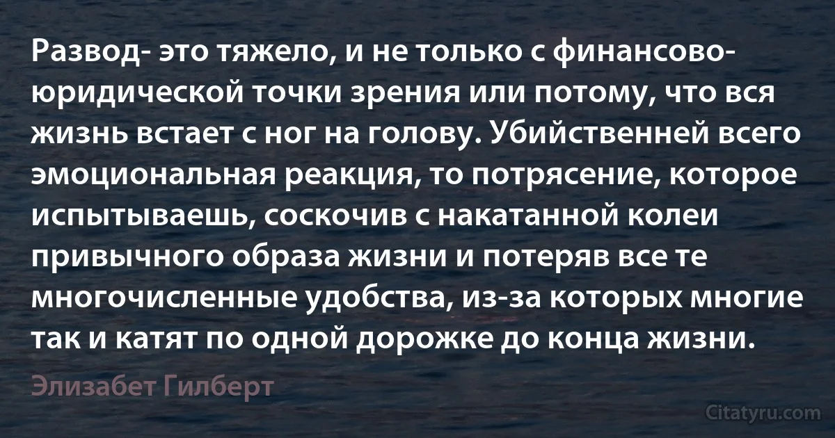 Развод- это тяжело, и не только с финансово- юридической точки зрения или потому, что вся жизнь встает с ног на голову. Убийственней всего эмоциональная реакция, то потрясение, которое испытываешь, соскочив с накатанной колеи привычного образа жизни и потеряв все те многочисленные удобства, из-за которых многие так и катят по одной дорожке до конца жизни. (Элизабет Гилберт)