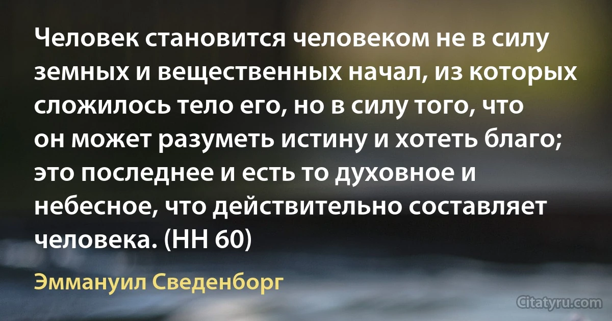 Человек становится человеком не в силу земных и вещественных начал, из которых сложилось тело его, но в силу того, что он может разуметь истину и хотеть благо; это последнее и есть то духовное и небесное, что действительно составляет человека. (HH 60) (Эммануил Сведенборг)