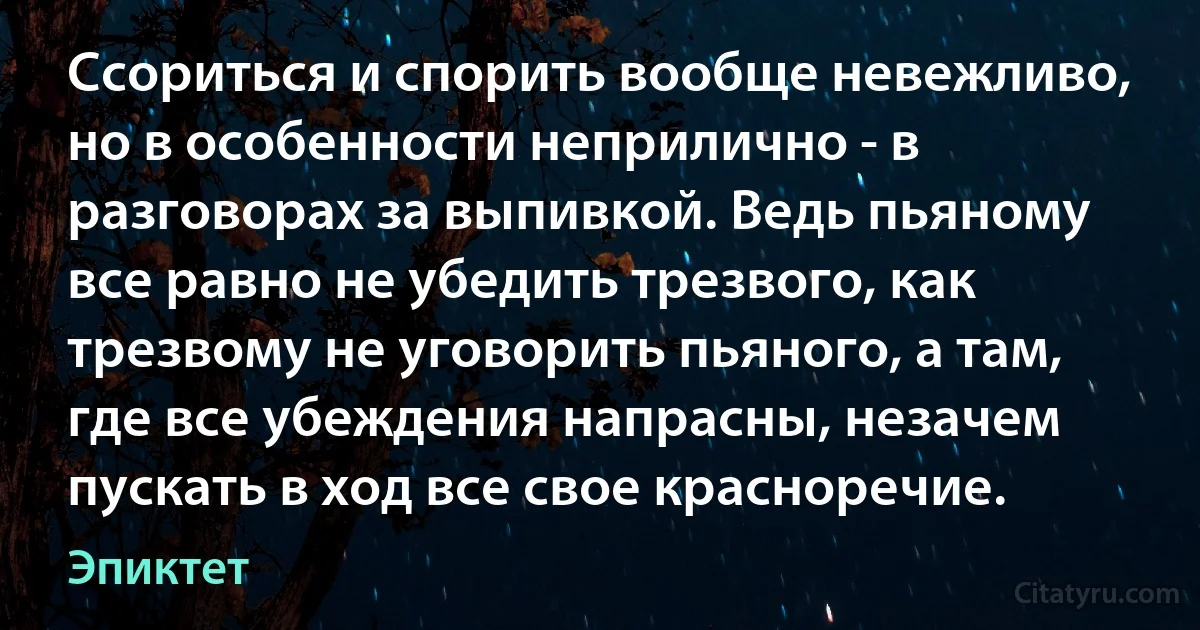 Ссориться и спорить вообще невежливо, но в особенности неприлично - в разговорах за выпивкой. Ведь пьяному все равно не убедить трезвого, как трезвому не уговорить пьяного, а там, где все убеждения напрасны, незачем пускать в ход все свое красноречие. (Эпиктет)