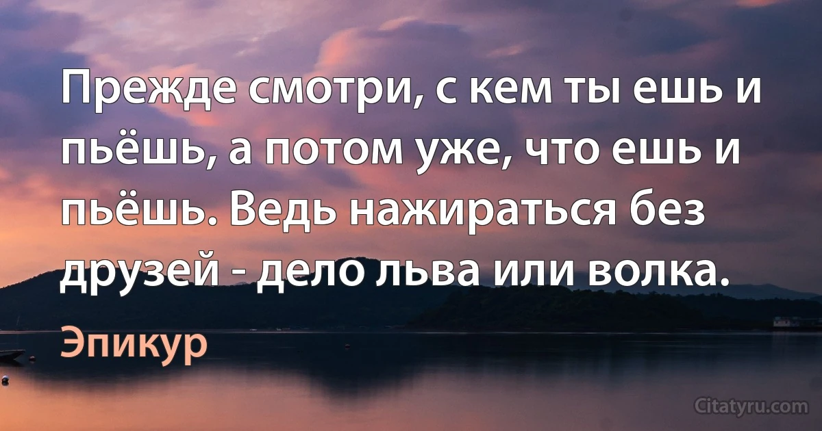 Прежде смотри, с кем ты ешь и пьёшь, а потом уже, что ешь и пьёшь. Ведь нажираться без друзей - дело льва или волка. (Эпикур)