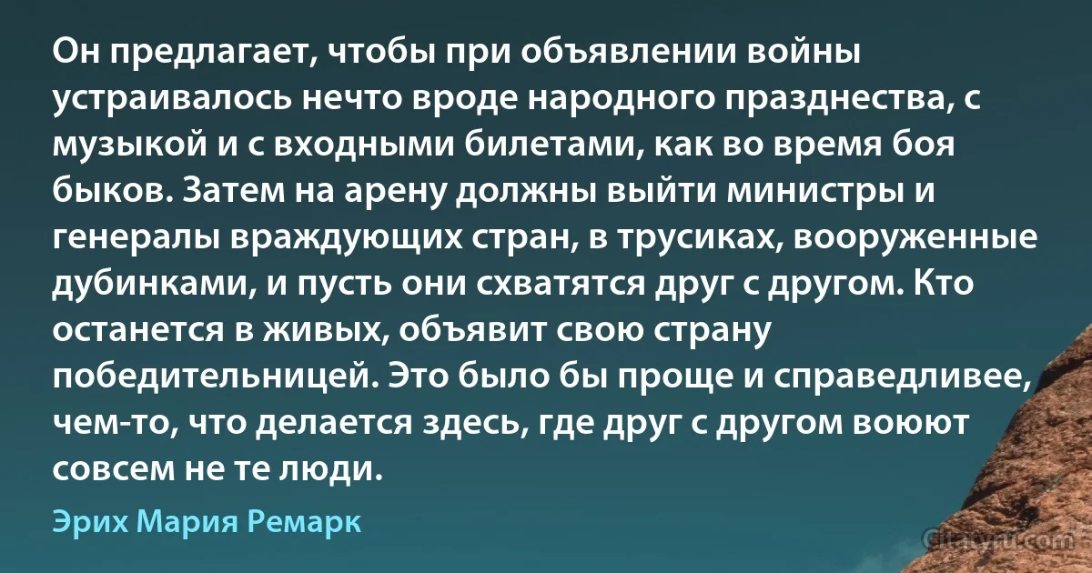 Он предлагает, чтобы при объявлении войны устраивалось нечто вроде народного празднества, с музыкой и с входными билетами, как во время боя быков. Затем на арену должны выйти министры и генералы враждующих стран, в трусиках, вооруженные дубинками, и пусть они схватятся друг с другом. Кто останется в живых, объявит свою страну победительницей. Это было бы проще и справедливее, чем-то, что делается здесь, где друг с другом воюют совсем не те люди. (Эрих Мария Ремарк)