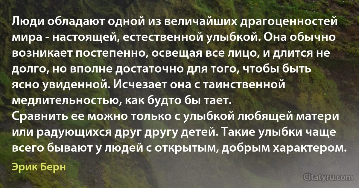 Люди обладают одной из величайших драгоценностей мира - настоящей, естественной улыбкой. Она обычно возникает постепенно, освещая все лицо, и длится не долго, но вполне достаточно для того, чтобы быть ясно увиденной. Исчезает она с таинственной медлительностью, как будто бы тает.
Сравнить ее можно только с улыбкой любящей матери или радующихся друг другу детей. Такие улыбки чаще всего бывают у людей с открытым, добрым характером. (Эрик Берн)