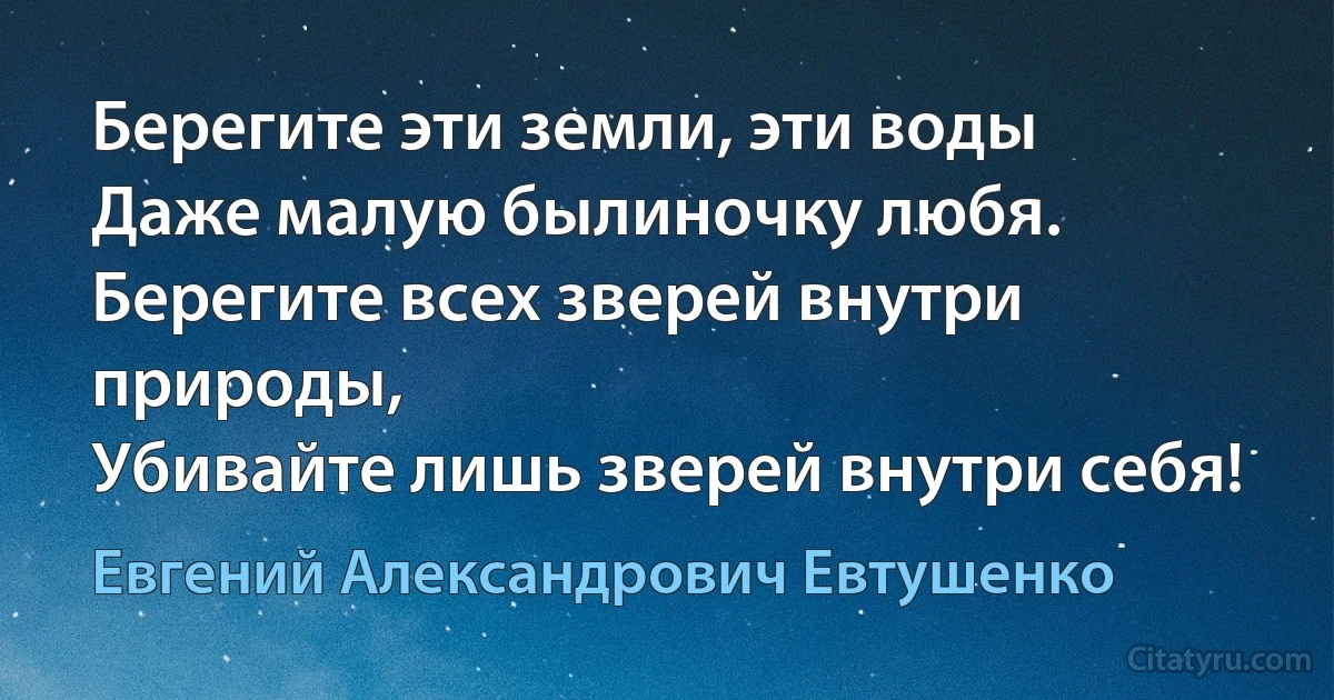 Берегите эти земли, эти воды
Даже малую былиночку любя.
Берегите всех зверей внутри природы,
Убивайте лишь зверей внутри себя! (Евгений Александрович Евтушенко)