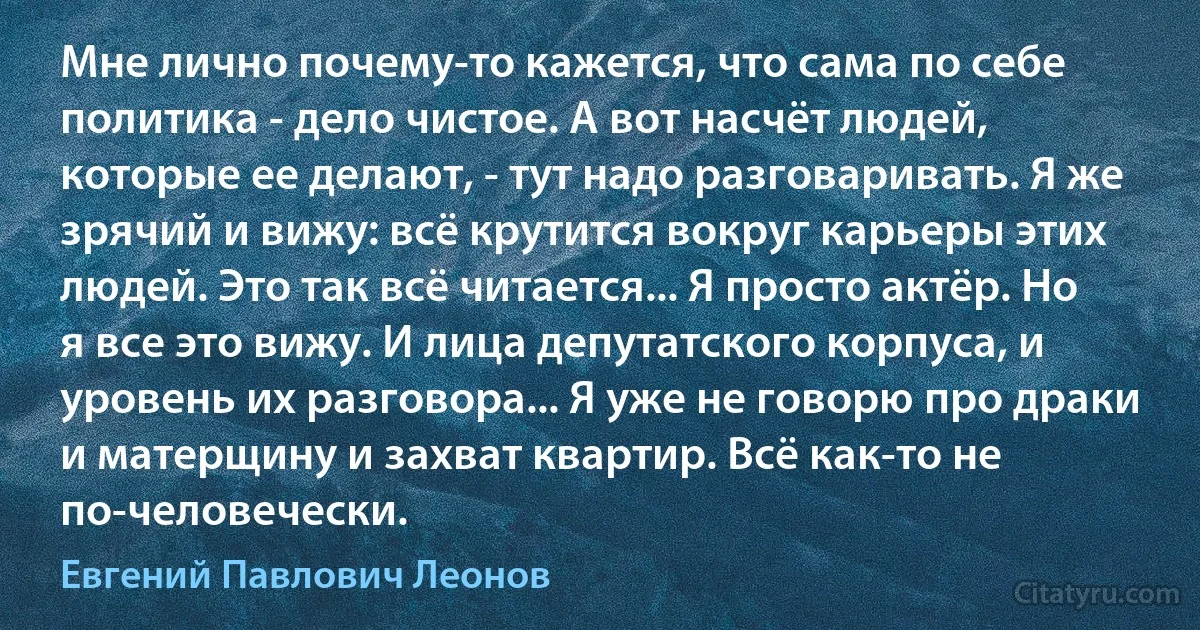 Мне лично почему-то кажется, что сама по себе политика - дело чистое. А вот насчёт людей, которые ее делают, - тут надо разговаривать. Я же зрячий и вижу: всё крутится вокруг карьеры этих людей. Это так всё читается... Я просто актёр. Но я все это вижу. И лица депутатского корпуса, и уровень их разговора... Я уже не говорю про драки и матерщину и захват квартир. Всё как-то не по-человечески. (Евгений Павлович Леонов)