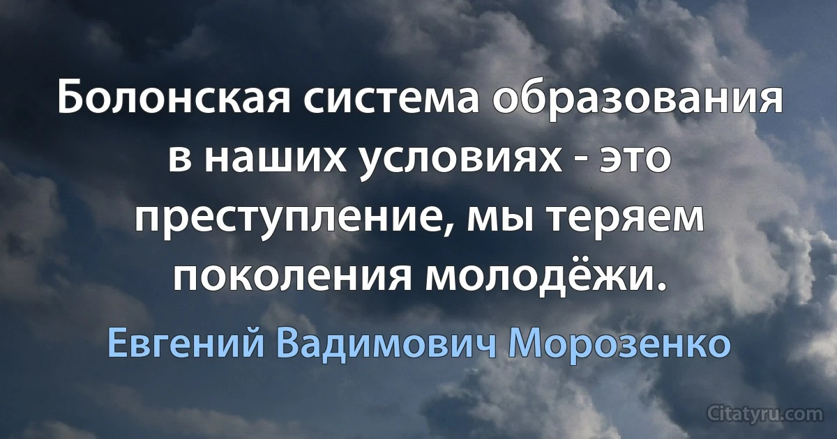 Болонская система образования в наших условиях - это преступление, мы теряем поколения молодёжи. (Евгений Вадимович Морозенко)