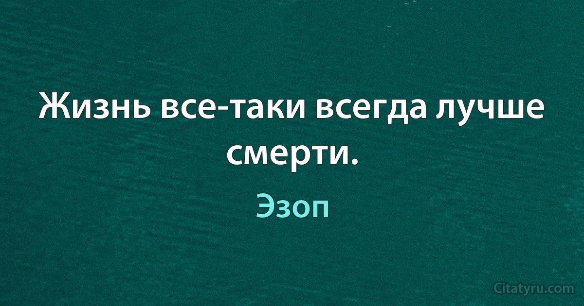 Жизнь все-таки всегда лучше смерти. (Эзоп)