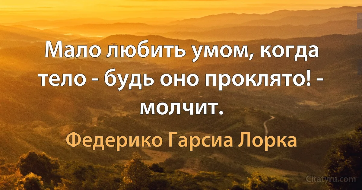 Мало любить умом, когда тело - будь оно проклято! - молчит. (Федерико Гарсиа Лорка)