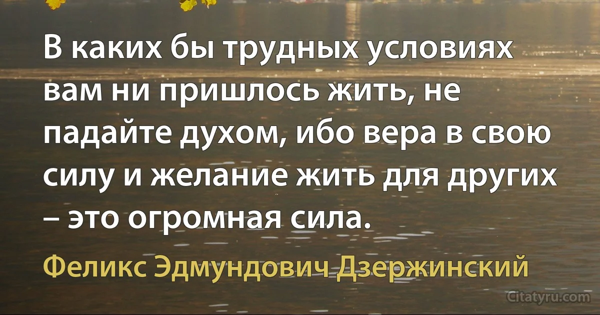 В каких бы трудных условиях вам ни пришлось жить, не падайте духом, ибо вера в свою силу и желание жить для других – это огромная сила. (Феликс Эдмундович Дзержинский)