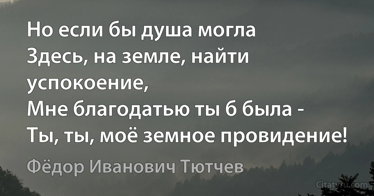 Но если бы душа могла
Здесь, на земле, найти успокоение,
Мне благодатью ты б была -
Ты, ты, моё земное провидение! (Фёдор Иванович Тютчев)