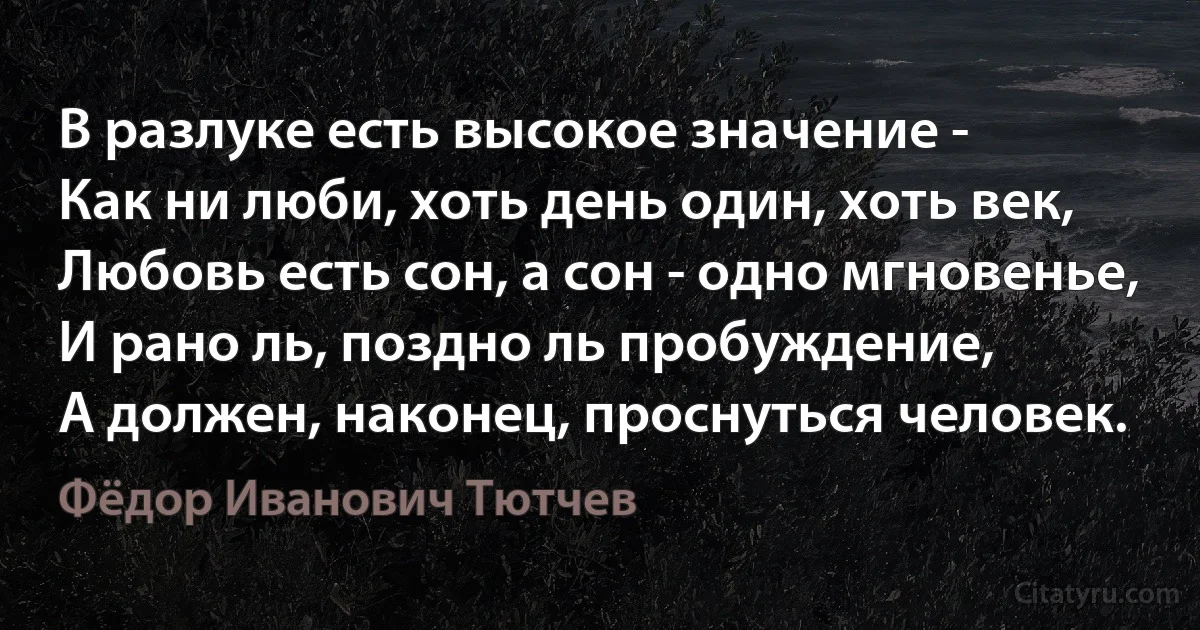 В разлуке есть высокое значение -
Как ни люби, хоть день один, хоть век,
Любовь есть сон, а сон - одно мгновенье,
И рано ль, поздно ль пробуждение,
А должен, наконец, проснуться человек. (Фёдор Иванович Тютчев)