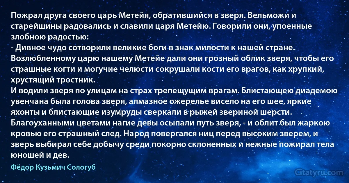 Пожрал друга своего царь Метейя, обратившийся в зверя. Вельможи и старейшины радовались и славили царя Метейю. Говорили они, упоенные злобною радостью:
- Дивное чудо сотворили великие боги в знак милости к нашей стране. Возлюбленному царю нашему Метейе дали они грозный облик зверя, чтобы его страшные когти и могучие челюсти сокрушали кости его врагов, как хрупкий, хрустящий тростник.
И водили зверя по улицам на страх трепещущим врагам. Блистающею диадемою увенчана была голова зверя, алмазное ожерелье висело на его шее, яркие яхонты и блистающие изумруды сверкали в рыжей звериной шерсти. Благоуханными цветами нагие девы осыпали путь зверя, - и облит был жаркою кровью его страшный след. Народ повергался ниц перед высоким зверем, и зверь выбирал себе добычу среди покорно склоненных и нежные пожирал тела юношей и дев. (Фёдор Кузьмич Сологуб)