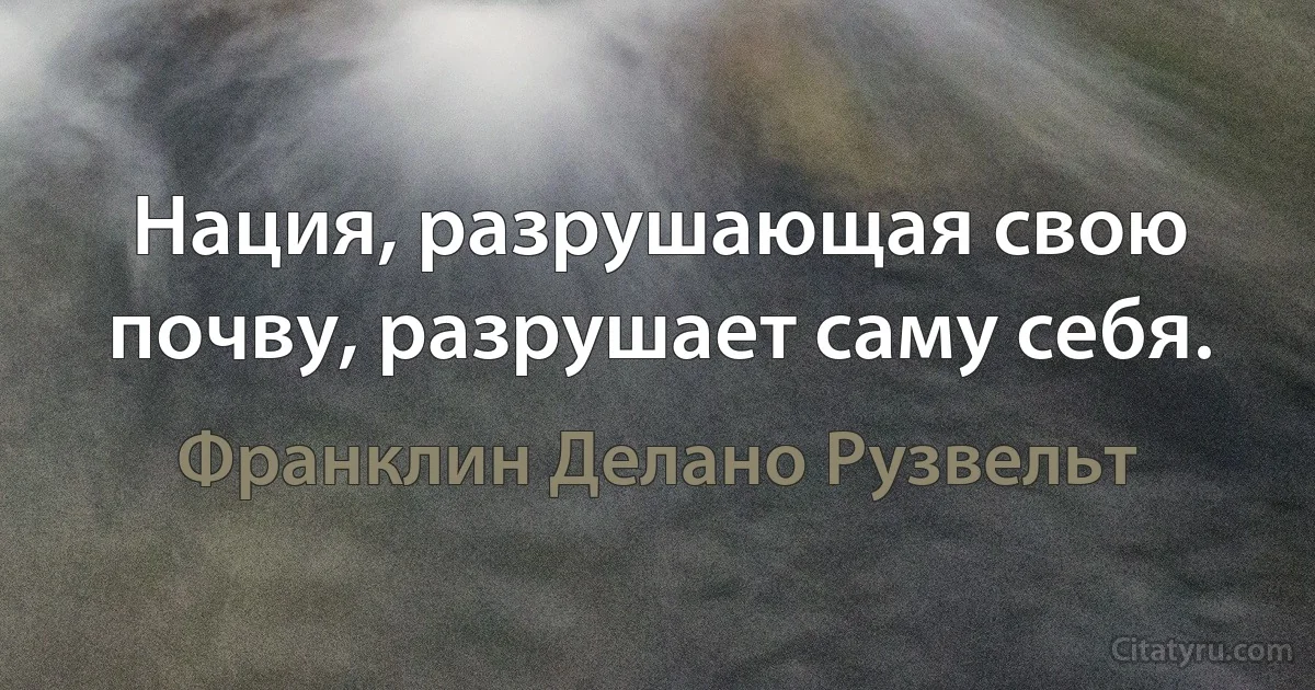 Нация, разрушающая свою почву, разрушает саму себя. (Франклин Делано Рузвельт)