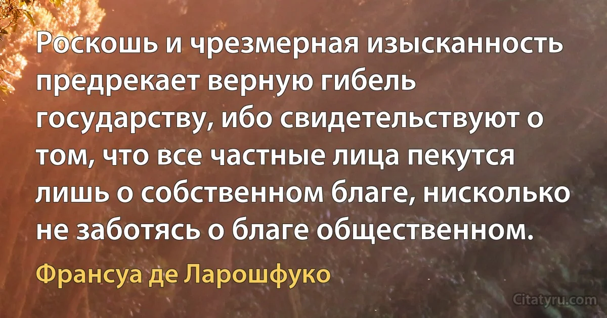 Роскошь и чрезмерная изысканность предрекает верную гибель государству, ибо свидетельствуют о том, что все частные лица пекутся лишь о собственном благе, нисколько не заботясь о благе общественном. (Франсуа де Ларошфуко)