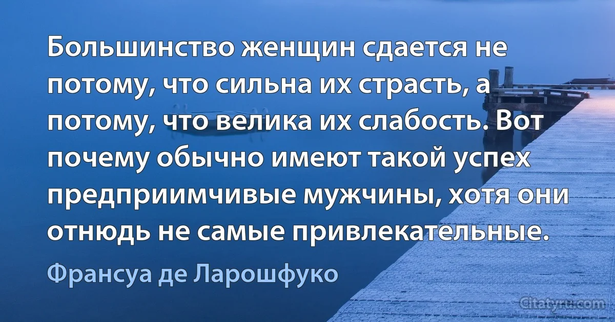 Большинство женщин сдается не потому, что сильна их страсть, а потому, что велика их слабость. Вот почему обычно имеют такой успех предприимчивые мужчины, хотя они отнюдь не самые привлекательные. (Франсуа де Ларошфуко)