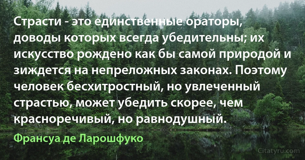 Страсти - это единственные ораторы, доводы которых всегда убедительны; их искусство рождено как бы самой природой и зиждется на непреложных законах. Поэтому человек бесхитростный, но увлеченный страстью, может убедить скорее, чем красноречивый, но равнодушный. (Франсуа де Ларошфуко)