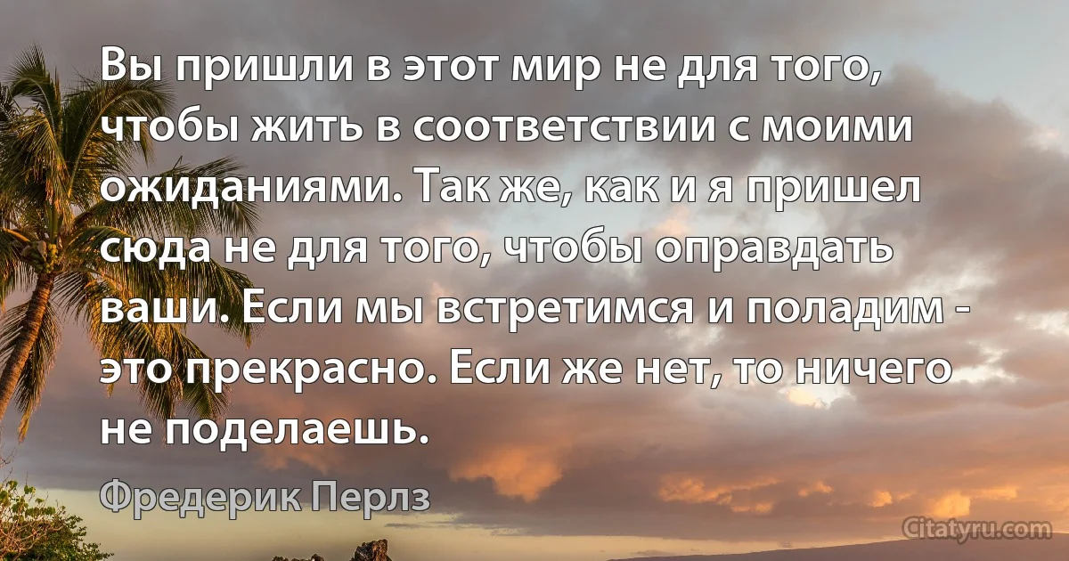 Вы пришли в этот мир не для того, чтобы жить в соответствии с моими ожиданиями. Так же, как и я пришел сюда не для того, чтобы оправдать ваши. Если мы встретимся и поладим - это прекрасно. Если же нет, то ничего не поделаешь. (Фредерик Перлз)