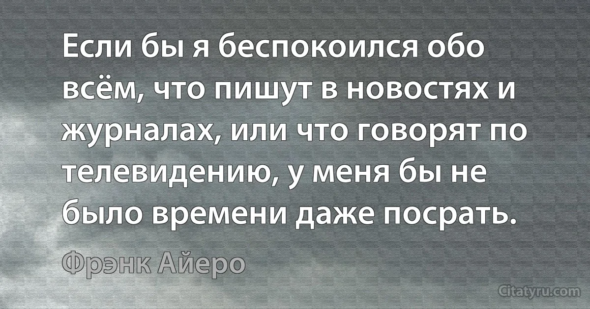 Если бы я беспокоился обо всём, что пишут в новостях и журналах, или что говорят по телевидению, у меня бы не было времени даже посрать. (Фрэнк Айеро)