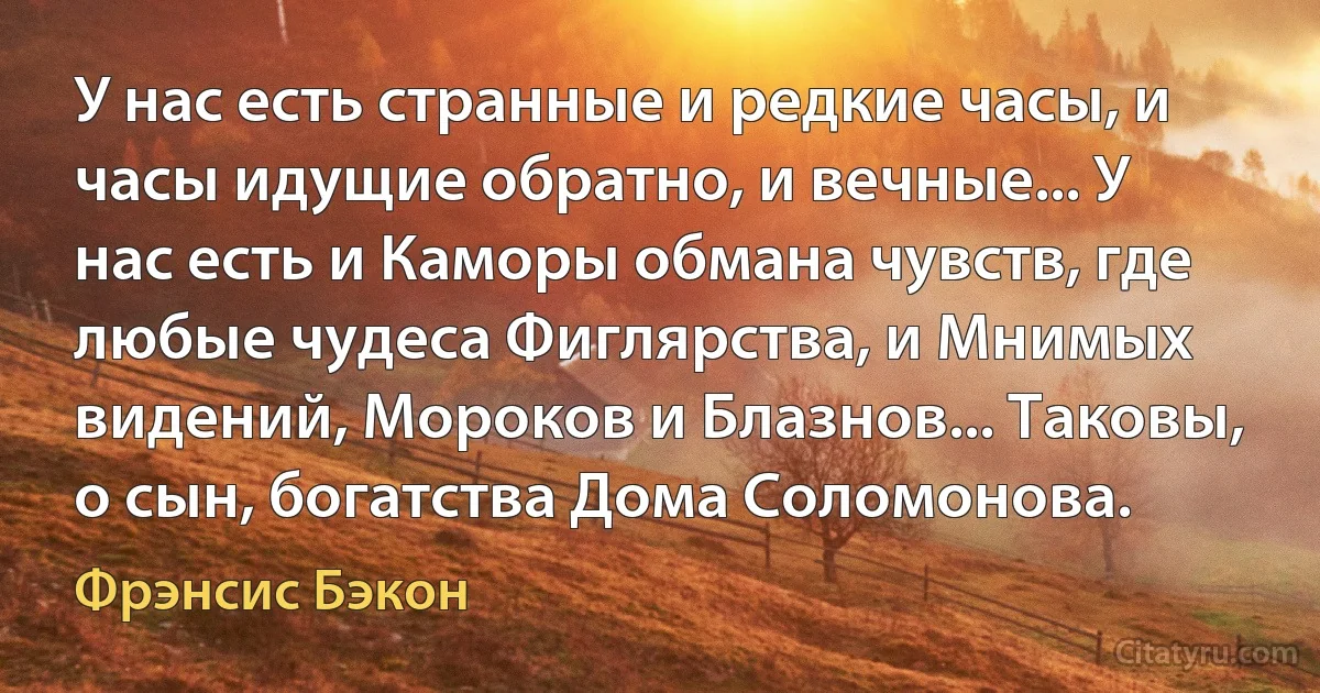 У нас есть странные и редкие часы, и часы идущие обратно, и вечные... У нас есть и Каморы обмана чувств, где любые чудеса Фиглярства, и Мнимых видений, Мороков и Блазнов... Таковы, о сын, богатства Дома Соломонова. (Фрэнсис Бэкон)