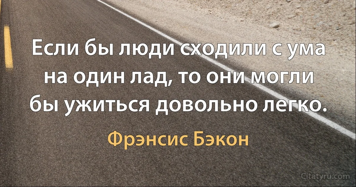 Если бы люди сходили с ума на один лад, то они могли бы ужиться довольно легко. (Фрэнсис Бэкон)