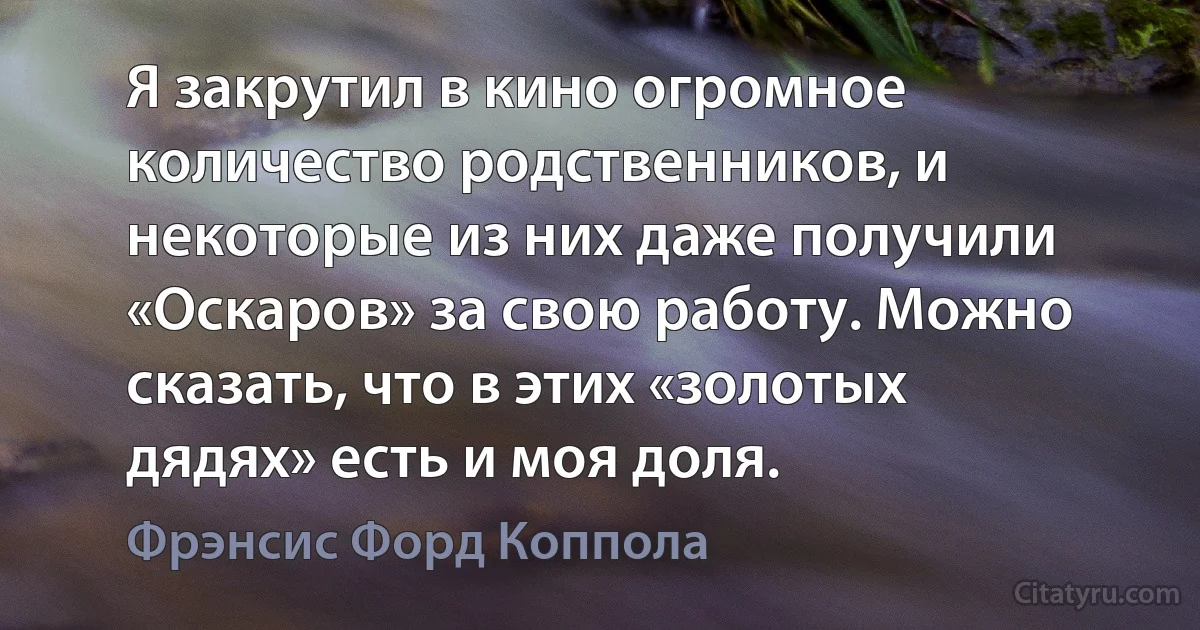 Я закрутил в кино огромное количество родственников, и некоторые из них даже получили «Оскаров» за свою работу. Можно сказать, что в этих «золотых дядях» есть и моя доля. (Фрэнсис Форд Коппола)