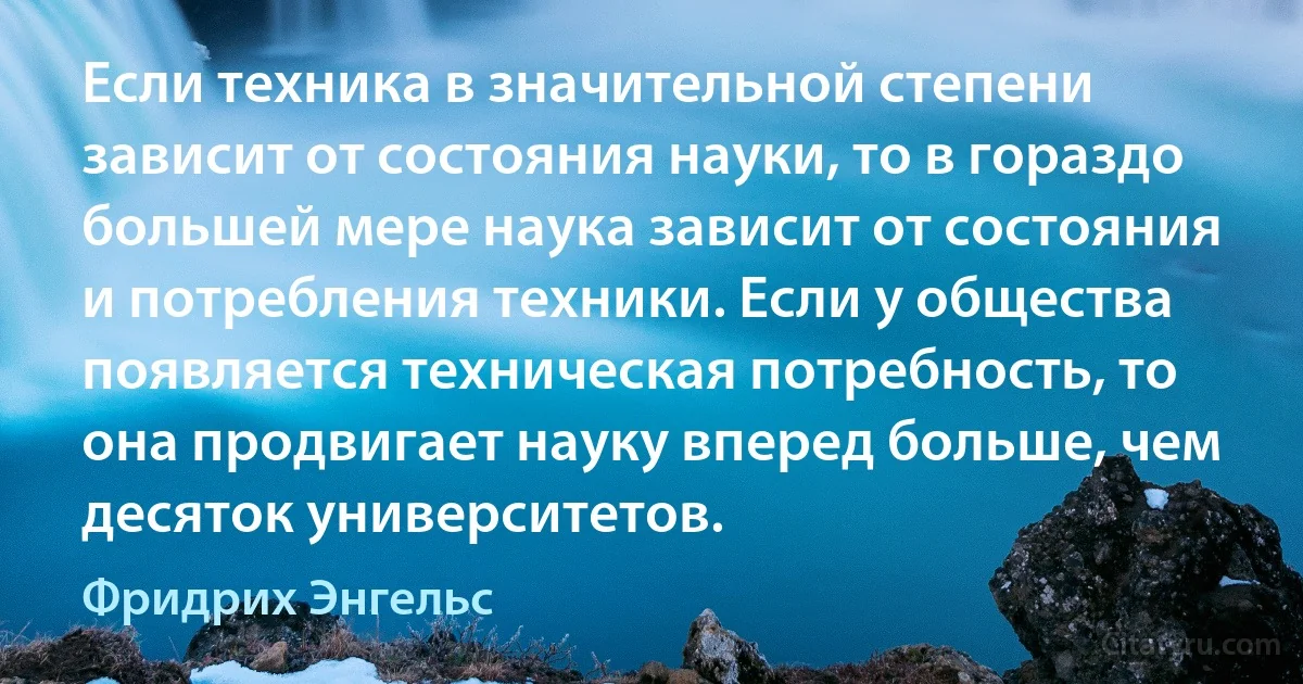 Если техника в значительной степени зависит от состояния науки, то в гораздо большей мере наука зависит от состояния и потребления техники. Если у общества появляется техническая потребность, то она продвигает науку вперед больше, чем десяток университетов. (Фридрих Энгельс)