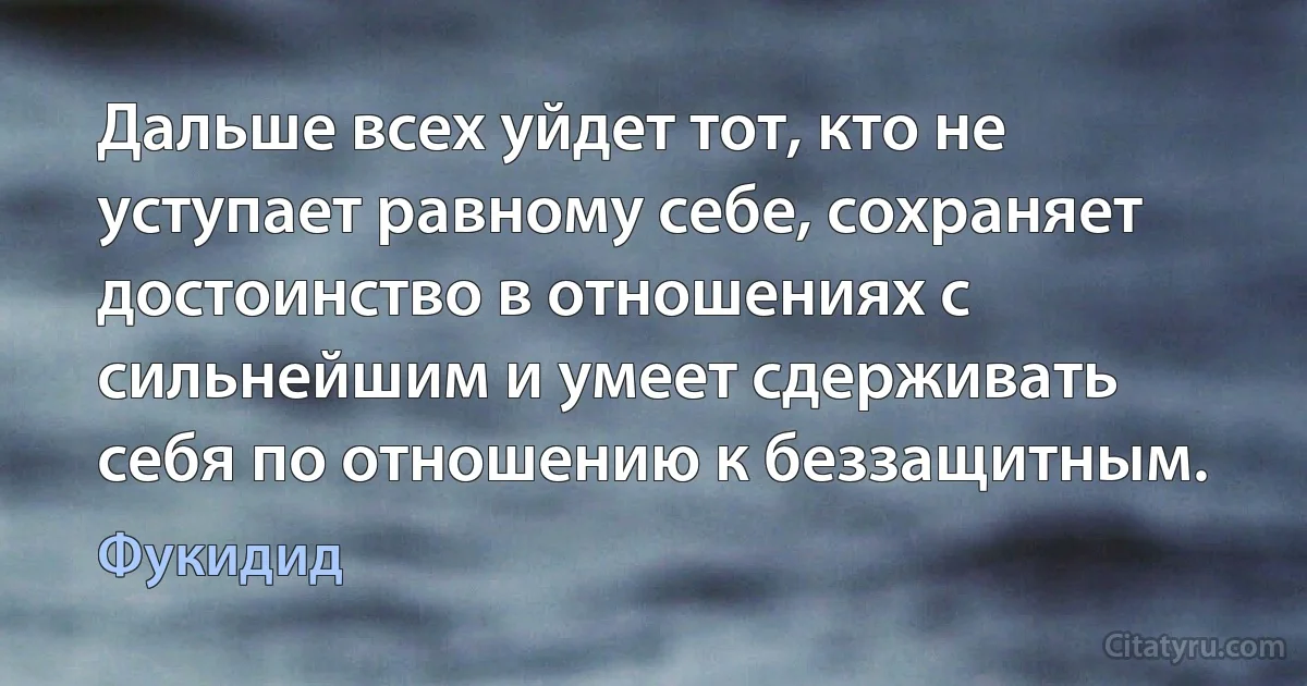 Дальше всех уйдет тот, кто не уступает равному себе, сохраняет достоинство в отношениях с сильнейшим и умеет сдерживать себя по отношению к беззащитным. (Фукидид)