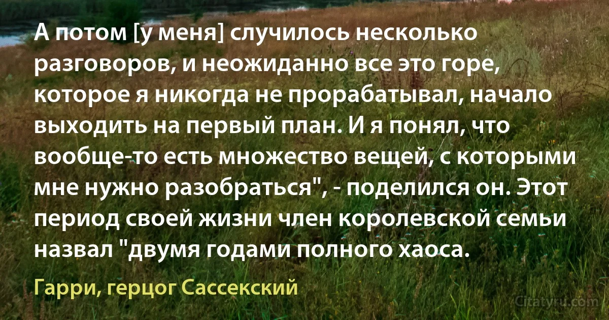 А потом [у меня] случилось несколько разговоров, и неожиданно все это горе, которое я никогда не прорабатывал, начало выходить на первый план. И я понял, что вообще-то есть множество вещей, с которыми мне нужно разобраться", - поделился он. Этот период своей жизни член королевской семьи назвал "двумя годами полного хаоса. (Гарри, герцог Сассекский)