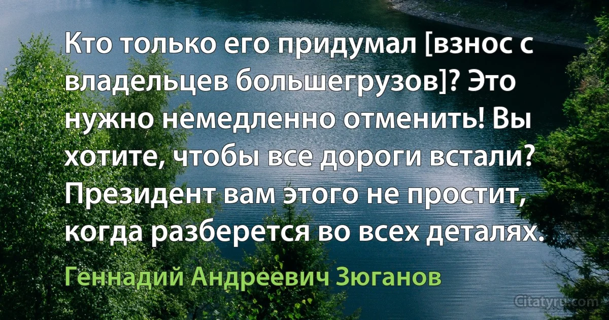 Кто только его придумал [взнос с владельцев большегрузов]? Это нужно немедленно отменить! Вы хотите, чтобы все дороги встали? Президент вам этого не простит, когда разберется во всех деталях. (Геннадий Андреевич Зюганов)