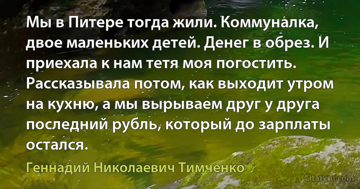 Мы в Питере тогда жили. Коммуналка, двое маленьких детей. Денег в обрез. И приехала к нам тетя моя погостить. Рассказывала потом, как выходит утром на кухню, а мы вырываем друг у друга последний рубль, который до зарплаты остался. (Геннадий Николаевич Тимченко)