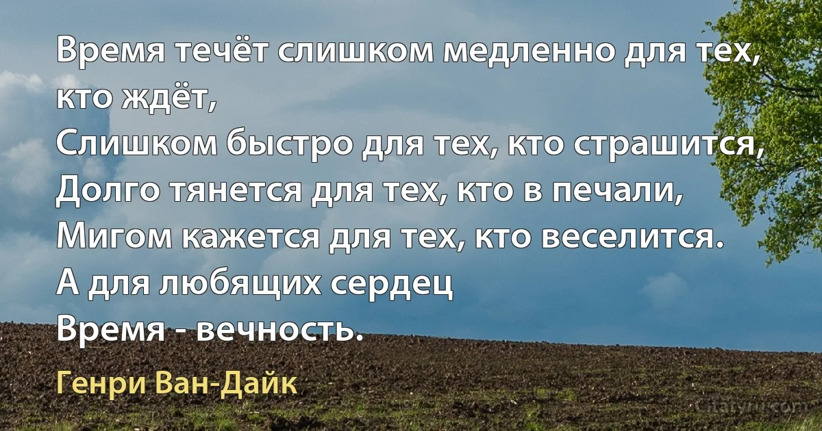 Время течёт слишком медленно для тех, кто ждёт,
Слишком быстро для тех, кто страшится,
Долго тянется для тех, кто в печали,
Мигом кажется для тех, кто веселится.
А для любящих сердец
Время - вечность. (Генри Ван-Дайк)