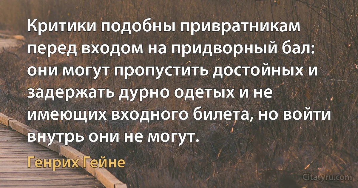 Критики подобны привратникам перед входом на придворный бал: они могут пропустить достойных и задержать дурно одетых и не имеющих входного билета, но войти внутрь они не могут. (Генрих Гейне)