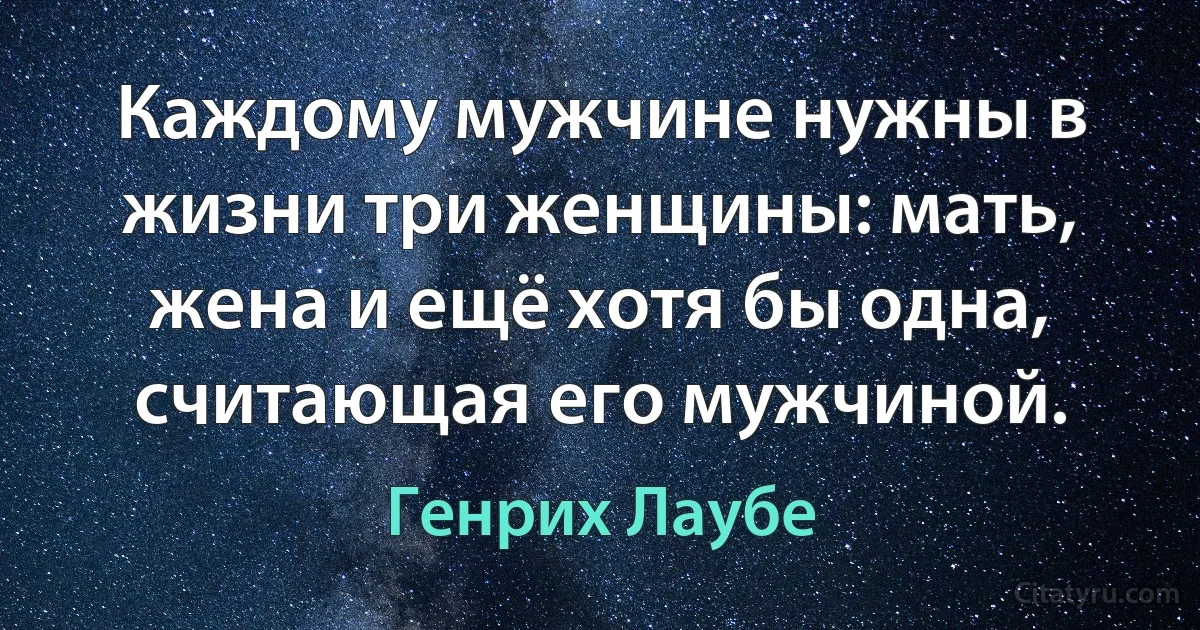 Каждому мужчине нужны в жизни три женщины: мать, жена и ещё хотя бы одна, считающая его мужчиной. (Генрих Лаубе)