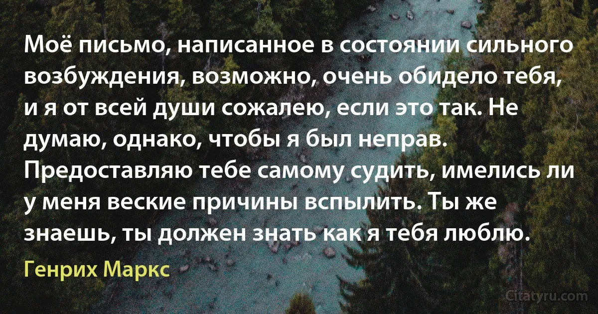 Моё письмо, написанное в состоянии сильного возбуждения, возможно, очень обидело тебя, и я от всей души сожалею, если это так. Не думаю, однако, чтобы я был неправ. Предоставляю тебе самому судить, имелись ли у меня веские причины вспылить. Ты же знаешь, ты должен знать как я тебя люблю. (Генрих Маркс)