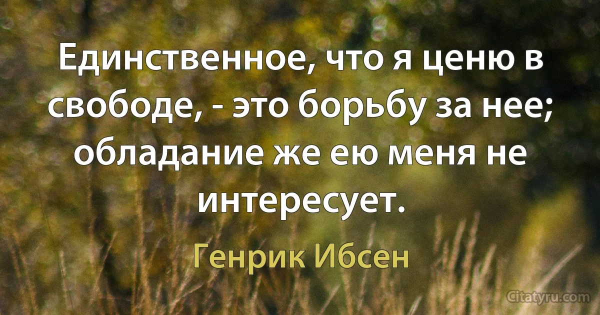 Единственное, что я ценю в свободе, - это борьбу за нее; обладание же ею меня не интересует. (Генрик Ибсен)