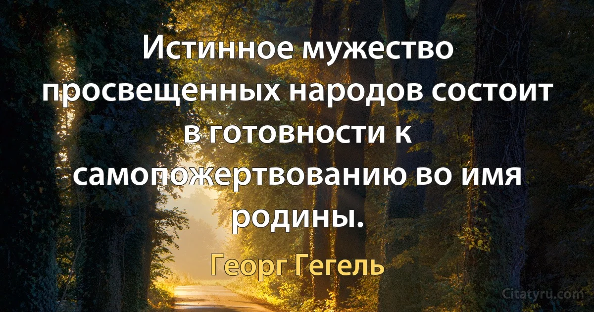 Истинное мужество просвещенных народов состоит в готовности к самопожертвованию во имя родины. (Георг Гегель)