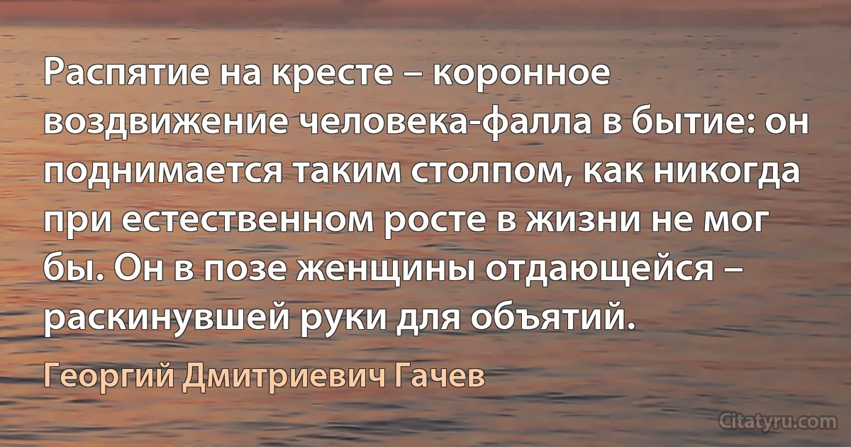 Распятие на кресте – коронное воздвижение человека-фалла в бытие: он поднимается таким столпом, как никогда при естественном росте в жизни не мог бы. Он в позе женщины отдающейся – раскинувшей руки для объятий. (Георгий Дмитриевич Гачев)