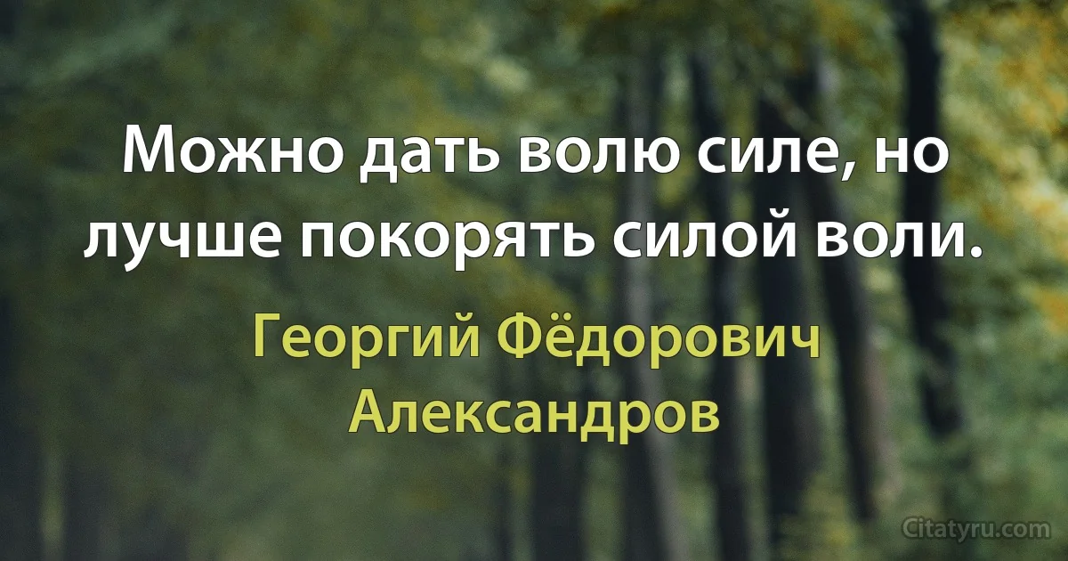 Можно дать волю силе, но лучше покорять силой воли. (Георгий Фёдорович Александров)