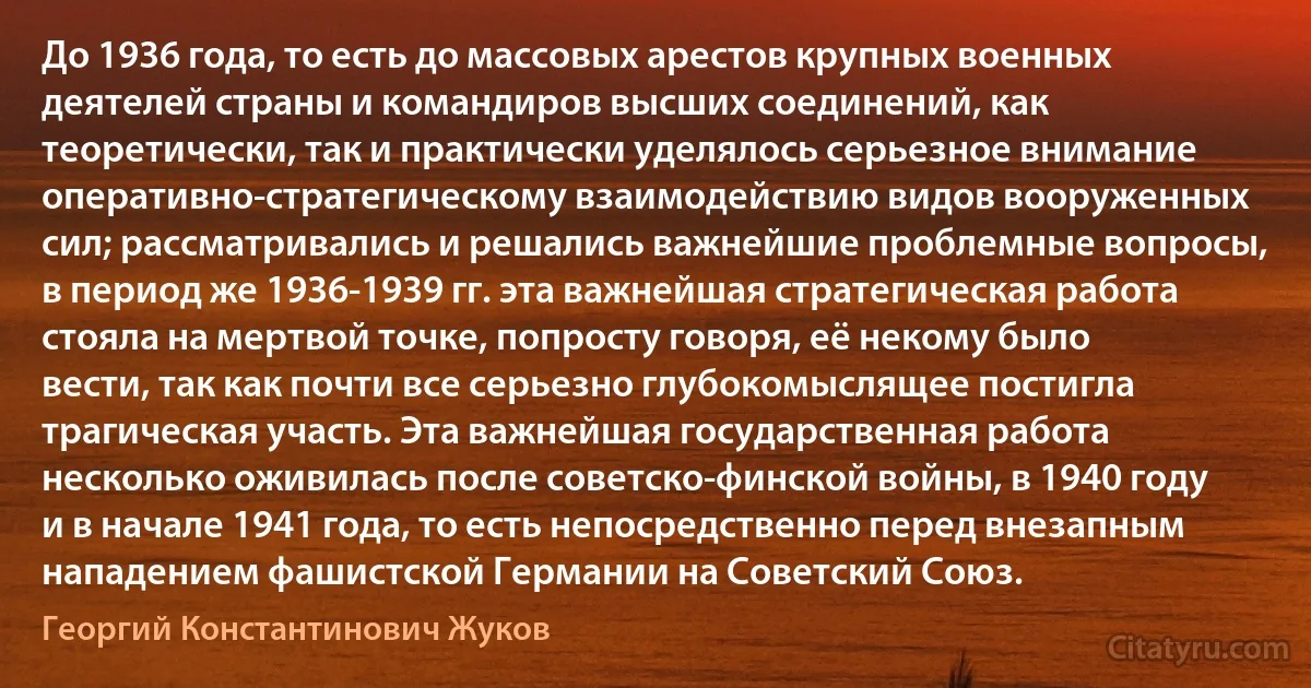 До 1936 года, то есть до массовых арестов крупных военных деятелей страны и командиров высших соединений, как теоретически, так и практически уделялось серьезное внимание оперативно-стратегическому взаимодействию видов вооруженных сил; рассматривались и решались важнейшие проблемные вопросы, в период же 1936-1939 гг. эта важнейшая стратегическая работа стояла на мертвой точке, попросту говоря, её некому было вести, так как почти все серьезно глубокомыслящее постигла трагическая участь. Эта важнейшая государственная работа несколько оживилась после советско-финской войны, в 1940 году и в начале 1941 года, то есть непосредственно перед внезапным нападением фашистской Германии на Советский Союз. (Георгий Константинович Жуков)