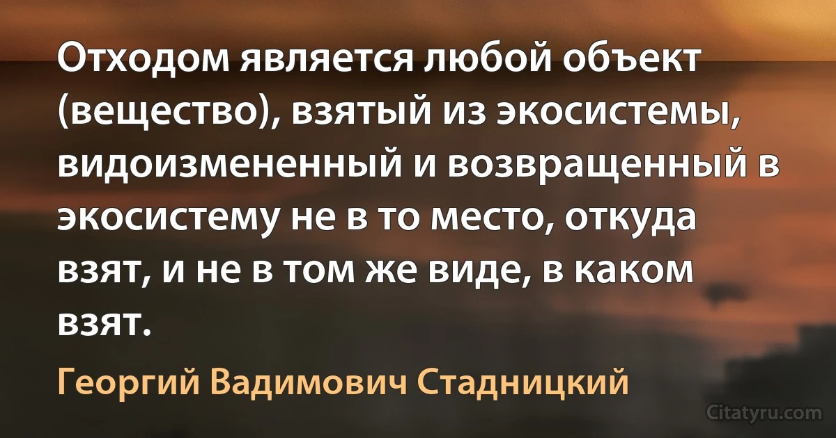 Отходом является любой объект (вещество), взятый из экосистемы, видоизмененный и возвращенный в экосистему не в то место, откуда взят, и не в том же виде, в каком взят. (Георгий Вадимович Стадницкий)