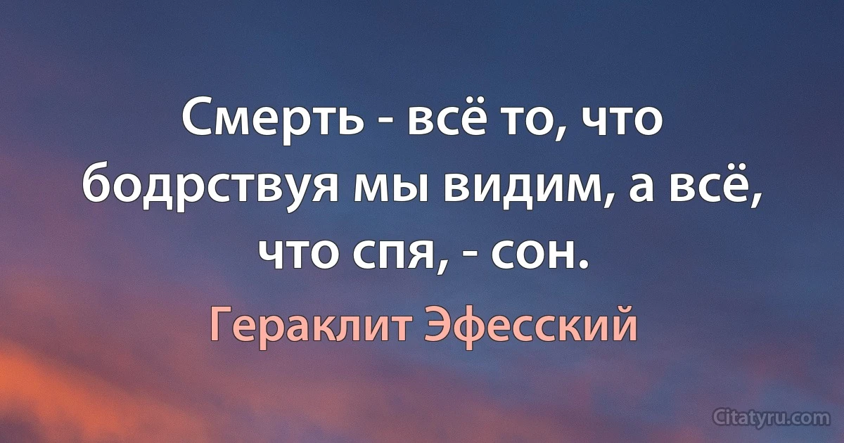 Смерть - всё то, что бодрствуя мы видим, а всё, что спя, - сон. (Гераклит Эфесский)