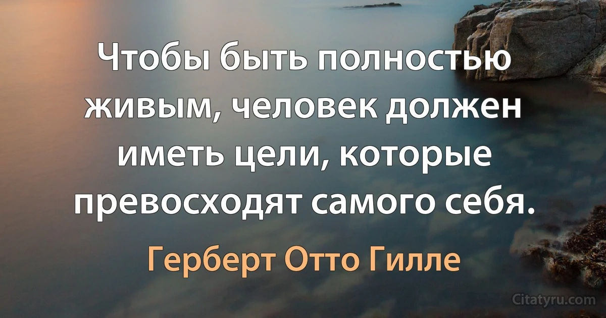 Чтобы быть полностью живым, человек должен иметь цели, которые превосходят самого себя. (Герберт Отто Гилле)