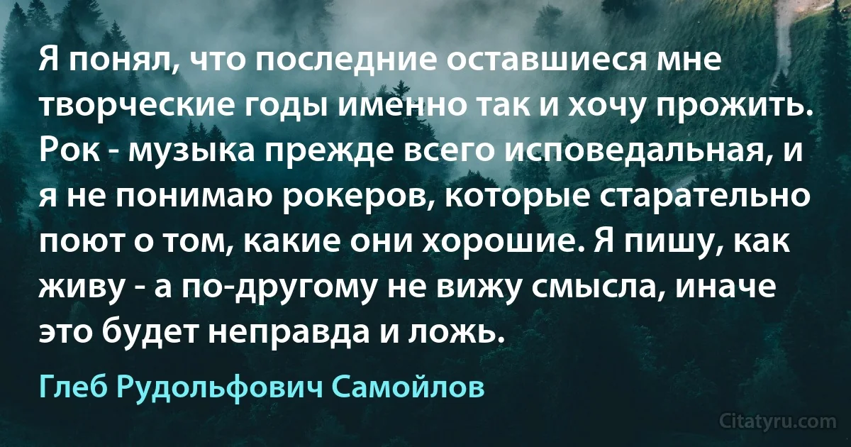 Я понял, что последние оставшиеся мне творческие годы именно так и хочу прожить. Рок - музыка прежде всего исповедальная, и я не понимаю рокеров, которые старательно поют о том, какие они хорошие. Я пишу, как живу - а по-другому не вижу смысла, иначе это будет неправда и ложь. (Глеб Рудольфович Самойлов)