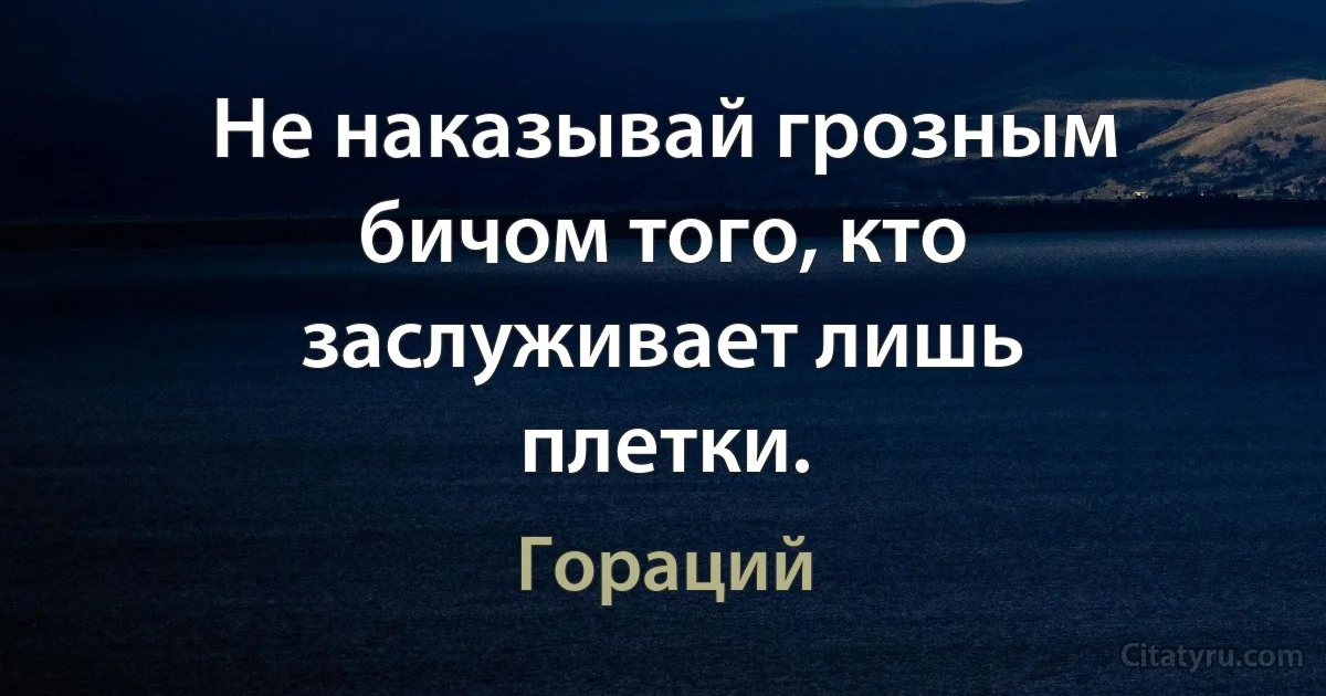 Не наказывай грозным бичом того, кто заслуживает лишь плетки. (Гораций)