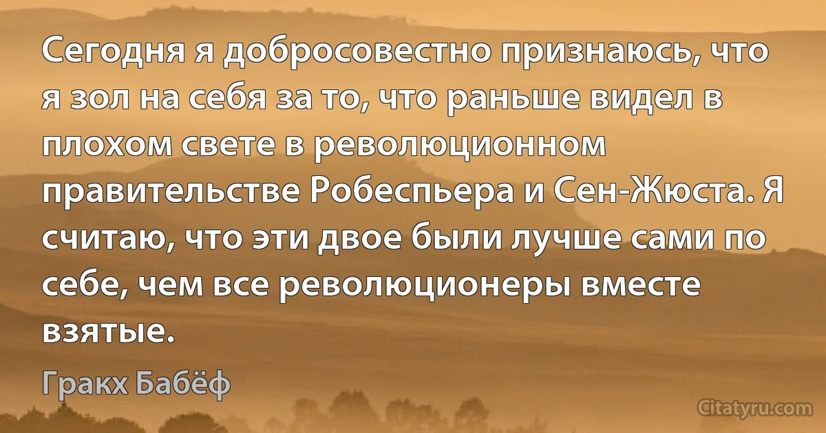 Сегодня я добросовестно признаюсь, что я зол на себя за то, что раньше видел в плохом свете в революционном правительстве Робеспьера и Сен-Жюста. Я считаю, что эти двое были лучше сами по себе, чем все революционеры вместе взятые. (Гракх Бабёф)