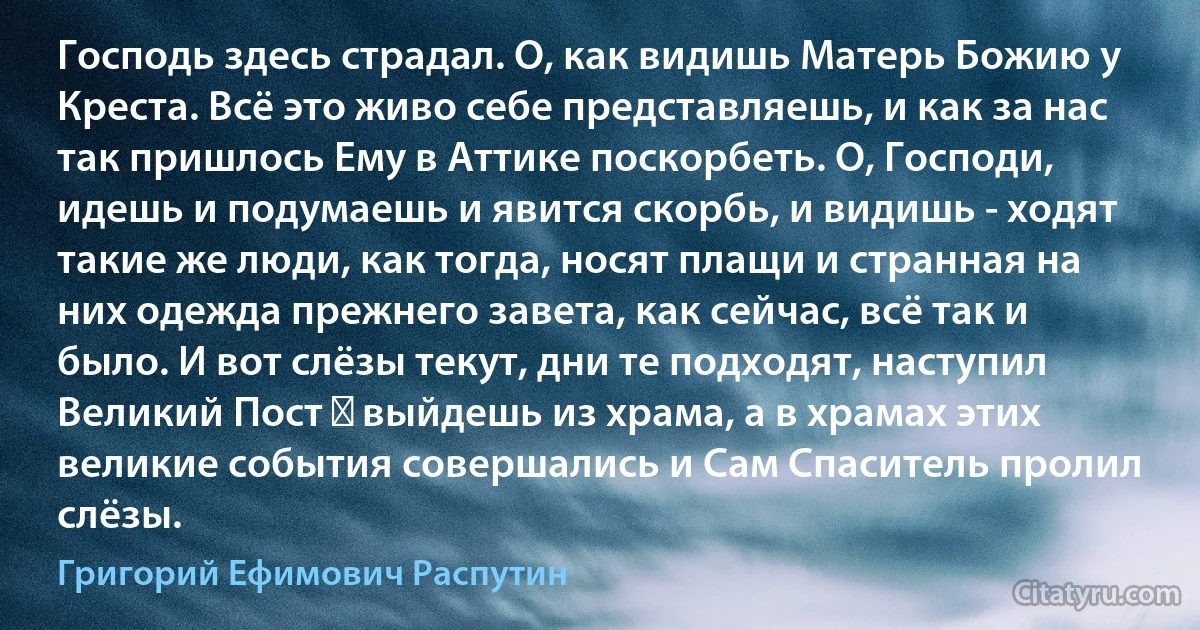 Господь здесь страдал. О, как видишь Матерь Божию у Креста. Всё это живо себе представляешь, и как за нас так пришлось Ему в Аттике поскорбеть. О, Господи, идешь и подумаешь и явится скорбь, и видишь - ходят такие же люди, как тогда, носят плащи и странная на них одежда прежнего завета, как сейчас, всё так и было. И вот слёзы текут, дни те подходят, наступил Великий Пост ― выйдешь из храма, а в храмах этих великие события совершались и Сам Спаситель пролил слёзы. (Григорий Ефимович Распутин)