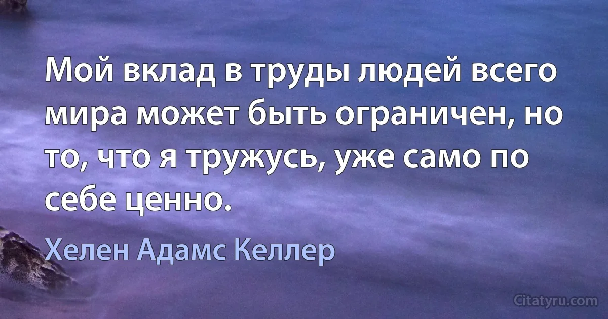 Мой вклад в труды людей всего мира может быть ограничен, но то, что я тружусь, уже само по себе ценно. (Хелен Адамс Келлер)