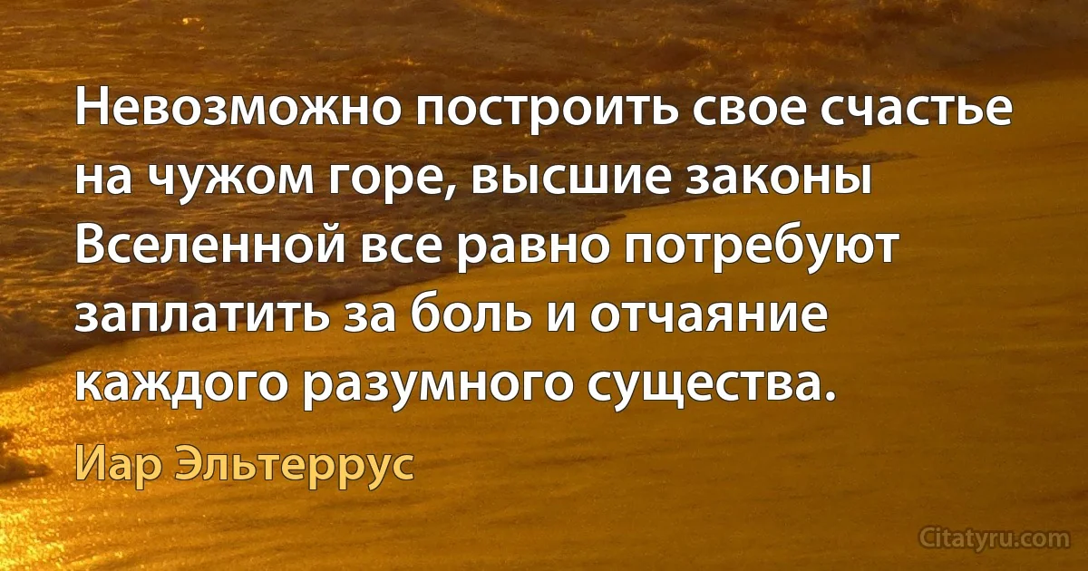 Невозможно построить свое счастье на чужом горе, высшие законы Вселенной все равно потребуют заплатить за боль и отчаяние каждого разумного существа. (Иар Эльтеррус)