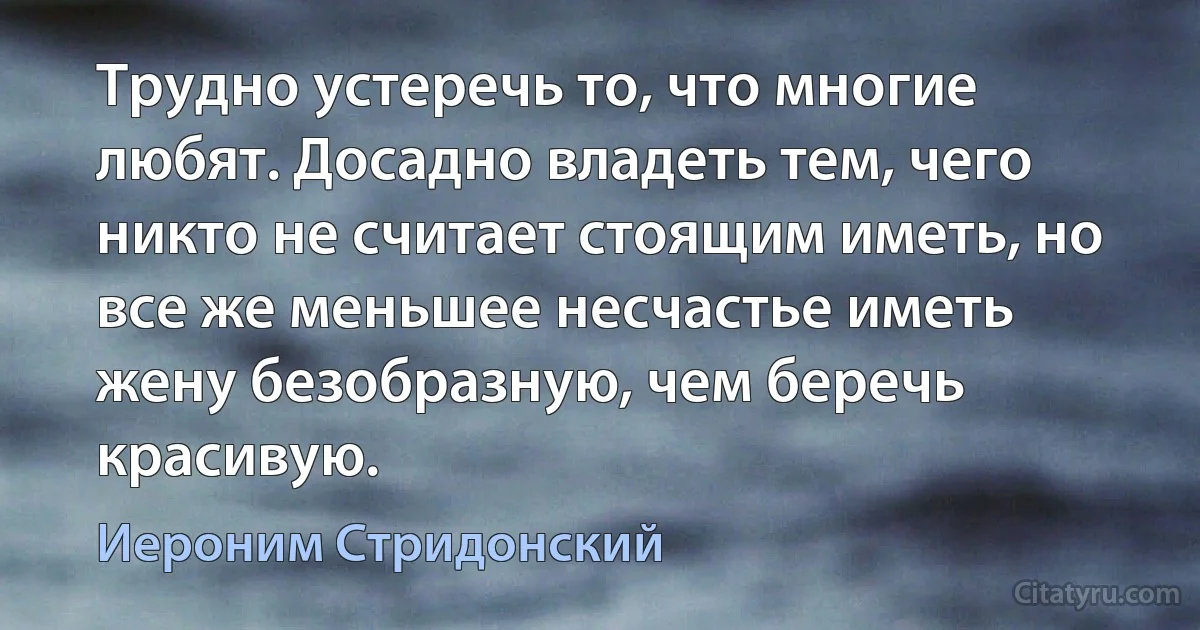 Трудно устеречь то, что многие любят. Досадно владеть тем, чего никто не считает стоящим иметь, но все же меньшее несчастье иметь жену безобразную, чем беречь красивую. (Иероним Стридонский)